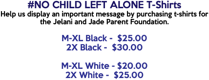 #NO CHILD LEFT ALONE T-Shirts Help us display an important message by purchasing t-shirts for the Jelani and Jade Parent Foundation. M-XL Black - $25.00 2X Black - $30.00 M-XL White - $20.00 2X White - $25.00