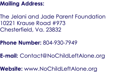 Mailing Address: The Jelani and Jade Parent Foundation 10221 Krause Road #973 Chesterfield, Va. 23832 Phone Number: 804-930-7949 E-mail: Contact@NoChildLeftAlone.org Website: www.NoChildLeftAlone.org