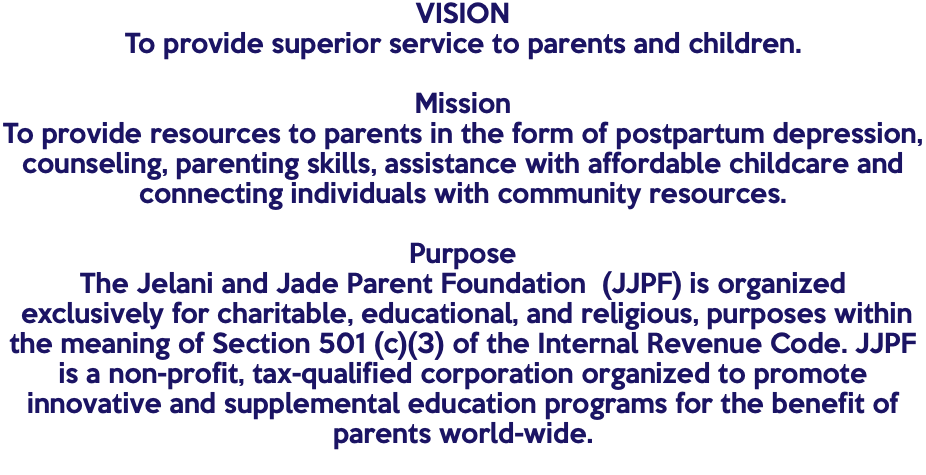VISION To provide superior service to parents and children. Mission To provide resources to parents in the form of postpartum depression, counseling, parenting skills, assistance with affordable childcare and connecting individuals with community resources. Purpose The Jelani and Jade Parent Foundation (JJPF) is organized exclusively for charitable, educational, and religious, purposes within the meaning of Section 501 (c)(3) of the Internal Revenue Code. JJPF is a non-profit, tax-qualified corporation organized to promote innovative and supplemental education programs for the benefit of parents world-wide. 